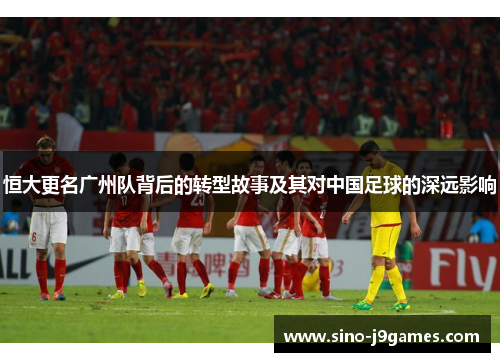 恒大更名广州队背后的转型故事及其对中国足球的深远影响