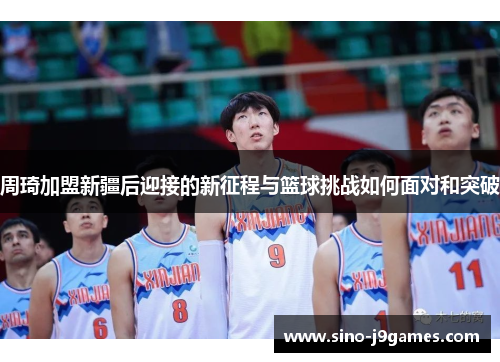 周琦加盟新疆后迎接的新征程与篮球挑战如何面对和突破