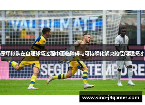 意甲球队在自建球场过程中面临障碍与可持续化解决路径问题探讨