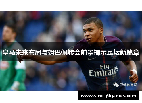 皇马未来布局与姆巴佩转会前景揭示足坛新篇章