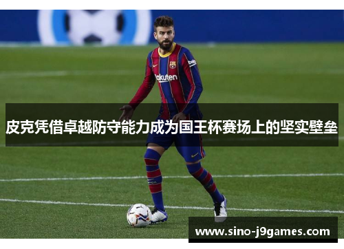 皮克凭借卓越防守能力成为国王杯赛场上的坚实壁垒