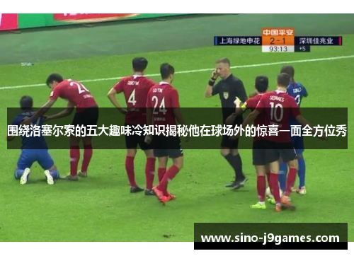 围绕洛塞尔索的五大趣味冷知识揭秘他在球场外的惊喜一面全方位秀