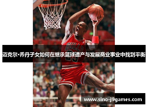 迈克尔·乔丹子女如何在继承篮球遗产与发展商业事业中找到平衡