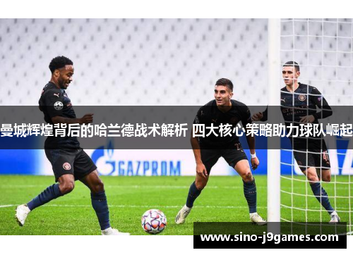 曼城辉煌背后的哈兰德战术解析 四大核心策略助力球队崛起