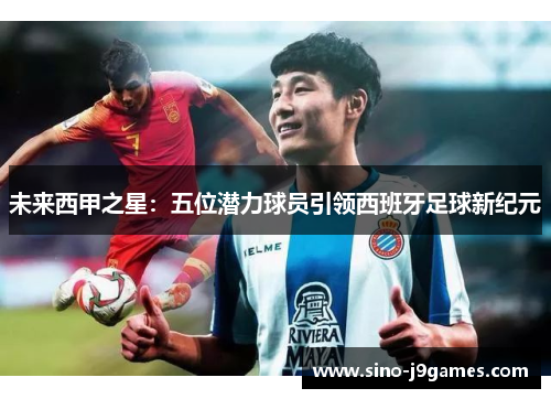 未来西甲之星：五位潜力球员引领西班牙足球新纪元