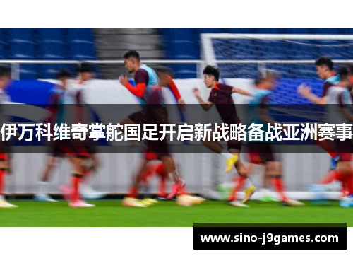 伊万科维奇掌舵国足开启新战略备战亚洲赛事