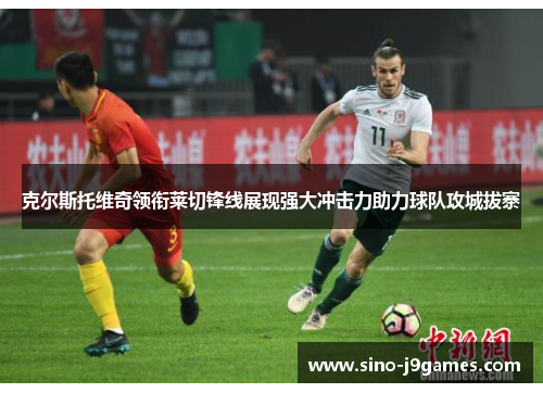 克尔斯托维奇领衔莱切锋线展现强大冲击力助力球队攻城拔寨