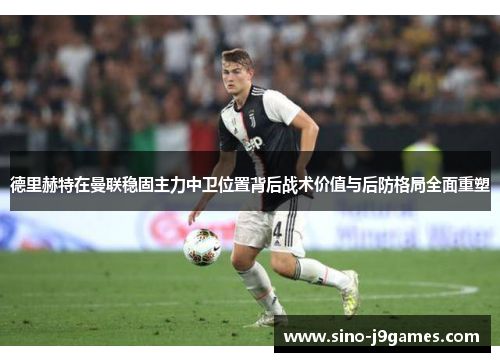 德里赫特在曼联稳固主力中卫位置背后战术价值与后防格局全面重塑