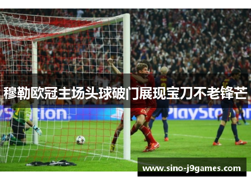 穆勒欧冠主场头球破门展现宝刀不老锋芒