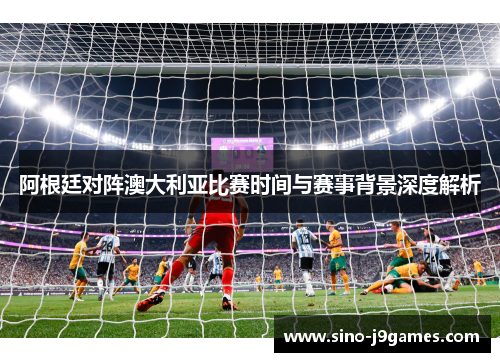 阿根廷对阵澳大利亚比赛时间与赛事背景深度解析 阿根廷对阵澳大利亚比赛时间与赛事背景深度解析